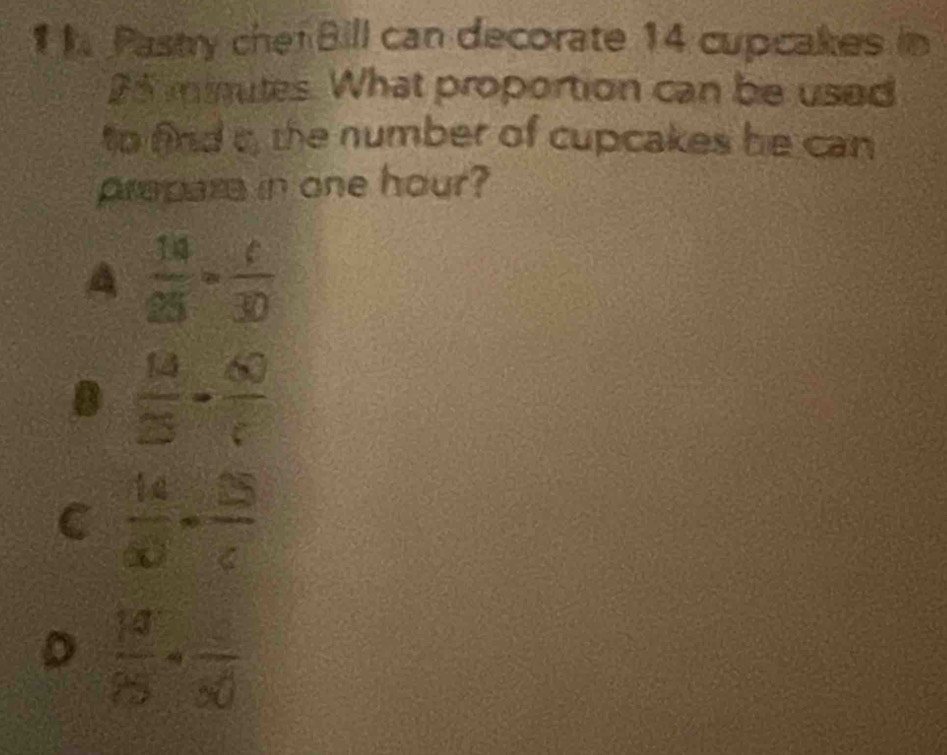 Pastry chef Bill can decorate 14 cupcakes in
25 minutes. What proportion can be used
to find t, the number of cupcakes he can
prepara in one hour?
A  14/25 = c/30 
 13/25 - 60/( 
C  14/a0 - 15/c 
D  18/25 · frac 30