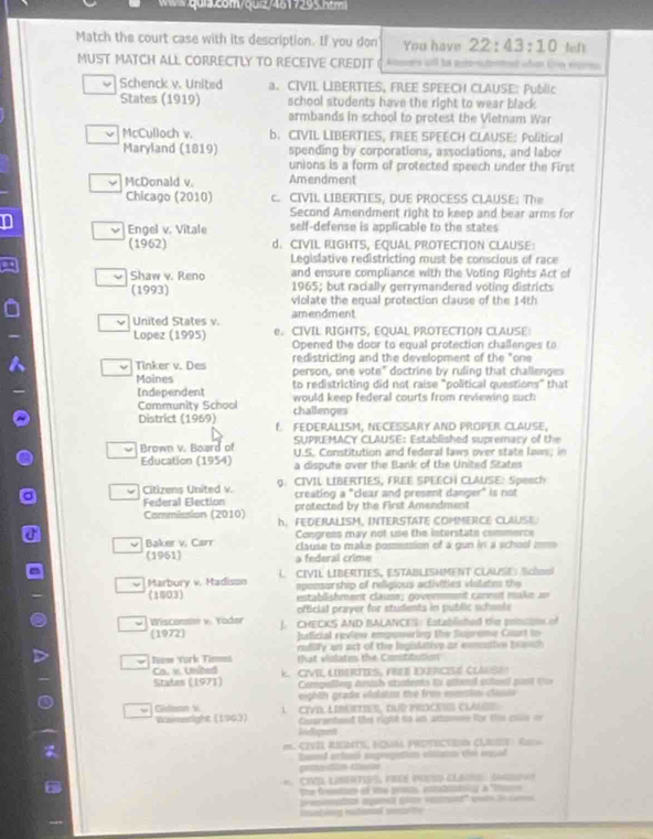 4617295 htm
Match the court case with its description. If you don You have 22:43:10 left
MUST MATCH ALL CORRECTLY TO RECEIVE CREDIT Atesers wll he nero-ntoel edint tom eren
Schenck v. United a. CIVIL LIBERTIES, FREE SPEECH CLAUSE: Public
States (1919) school students have the right to wear black
armbands in school to protest the Vietnam War
McCulloch v. b. CIVIL LIBERTIES, FREE SPEECH CLAUSE: Political
Maryland (1819) spending by corporations, associations, and labor
unions is a form of protected speech under the First
McDonald v. Amendment
Chicago (2010) c. CIVIL LIBERTIES, DUE PROCESS CLAUSE: The
Second Amendment right to keep and bear arms for
D self-defense is applicable to the states
ν Engel v. Vitale
(1962) d. CIVIL RIGHTS, EQUAL PROTECTION CLAUSE:
Legislative redistricting must be conscious of race
and ensure compliance with the Voting Rights Act of
Shaw v. Reno 1965; but racially gerrymandered voting districts
(1993) violate the equal protection clause of the 14th
United States v. amendment
Lopez (1995) e. CIVIL RIGHTS, EQUAL PROTECTION CLAUSE
Opened the door to equal protection challenges to
ν Tinker v. Des redistricting and the development of the "one
person, one vote" doctrine by ruling that challenges
Moines to redistricting did not raise "political questions" that
Independent would keep federal courts from reviewing such
Community School challenges
District (1959) f FEDERALISM, NECESSARY AND PROPER CLAUSE,
SUPREMACY CLAUSE: Established supremacy of the
Brown v. Board of  U.S. Constitution and federal laws over state law: in
Education (1954) a dispute over the Bank of the United States
- Citizens United v. g. CIVIL LIBERTIES, FREE SPEECH CLAUSE: Speach
Federal Election creating a "clear and present danger" is not
protected by the First Amendment
Commission (2010) h. FEDERALISM, INTERSTATE COMMERCE CLAUSE.
Congress may not use the interstats commerce
ν Baker v. Carr  clause to make possession of a gun in a school =m= 
(1961) a federal crime
Marbury v. Madison L. CIVIL LIBERTIES, ESTABLISMMENT CLAUSE: School
spensorship of religious activities violates the
(1803)  establishment clause; goverment cannet make =n
official prayer for students in public scheols 
- Wisconsm v. Yöder J. CHECKS AND BALANCES: Established the prncoes of
(1972) Justicial reviow emponering the Suprome Coart to
radify un act of the legislative or eemnaive trenm 
Nuse York Tim=a that violates the Conititution
Ca. v. United
Staten (1971) K. CIVIL LIERTIES, FREE EVERCISE CLANSE
Compelling Amish stiadents t atteni auesd past t
eighth grade volato the fro mmntm classo 
Gidson v. 1. CIVD, LIBetIES, DuD procNE ClAuse 
Wameright (1963 Cosrented the right to an antumee for thm coss on
lidignnt
m. CIVII REOI, HONM PROTECVE ClIy   Rs
hamd ectumi enprogution otann dle sepad
prêtesditos Ataun
6. CIVIL LISETIE, F ES CLA (
the freestion of the pre intatltoly a "tan
insating eationel sesurtly