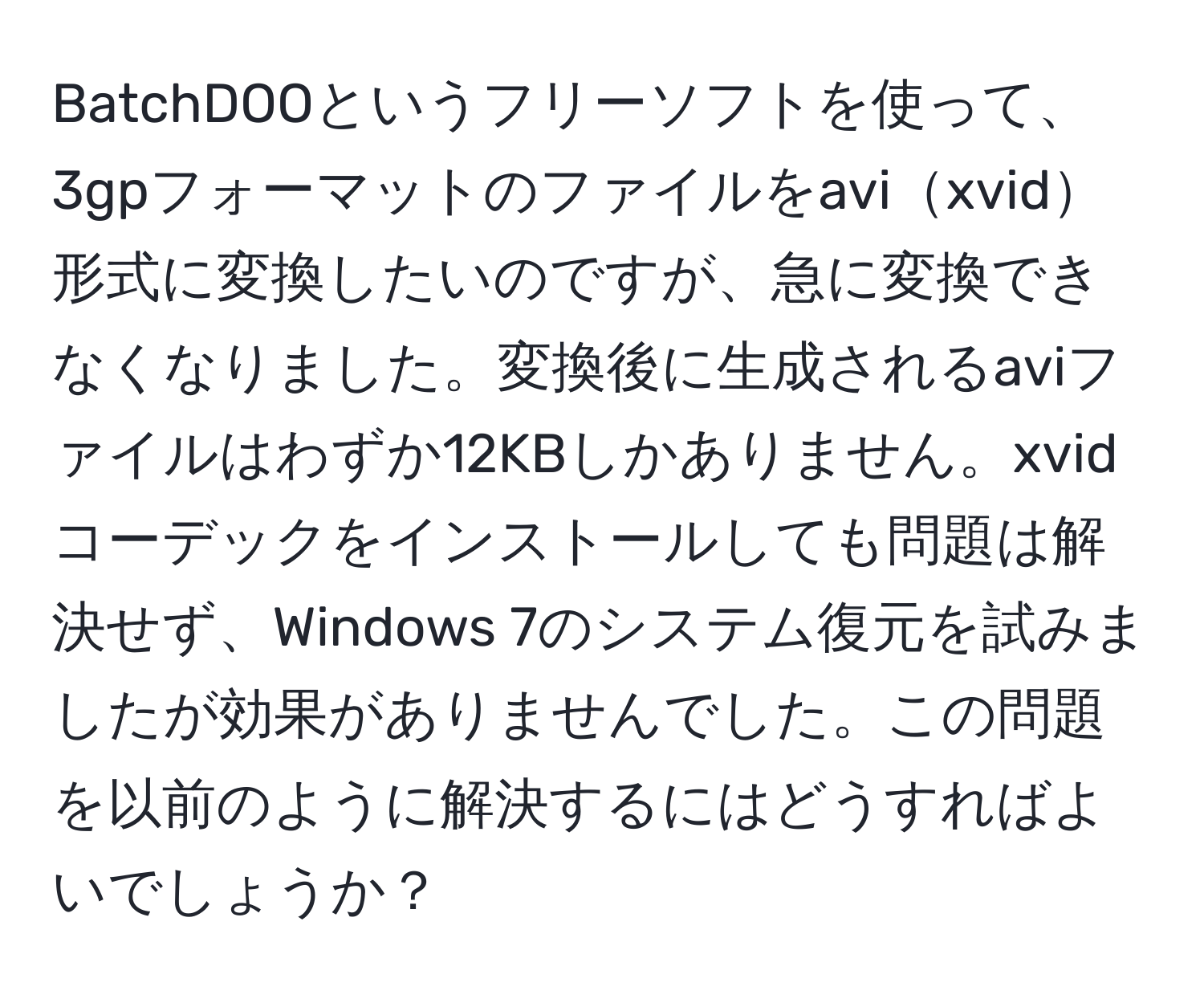 BatchDOOというフリーソフトを使って、3gpフォーマットのファイルをavixvid形式に変換したいのですが、急に変換できなくなりました。変換後に生成されるaviファイルはわずか12KBしかありません。xvidコーデックをインストールしても問題は解決せず、Windows 7のシステム復元を試みましたが効果がありませんでした。この問題を以前のように解決するにはどうすればよいでしょうか？