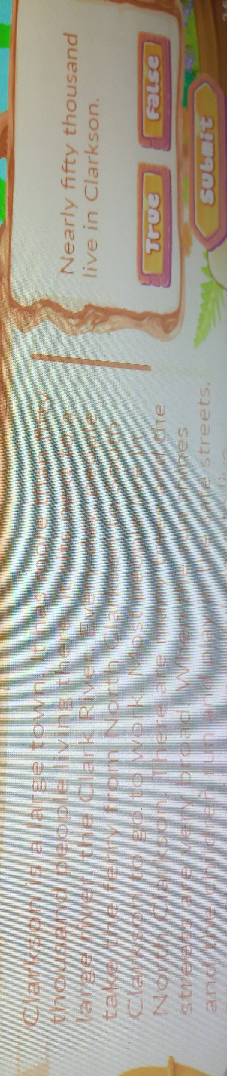 Clarkson is a large town. It has more than fifty
thousand people living there. It sits next to a Nearly fifty thousand
large river, the Clark River. Every day, people live in Clarkson.
take the ferry from North Clarkson to South
Clarkson to go to work. Most people live in
North Clarkson. There are many trees and the
True False
streets are very broad. When the sun shines
and the childreñ run and play in the safe streets. Submit
