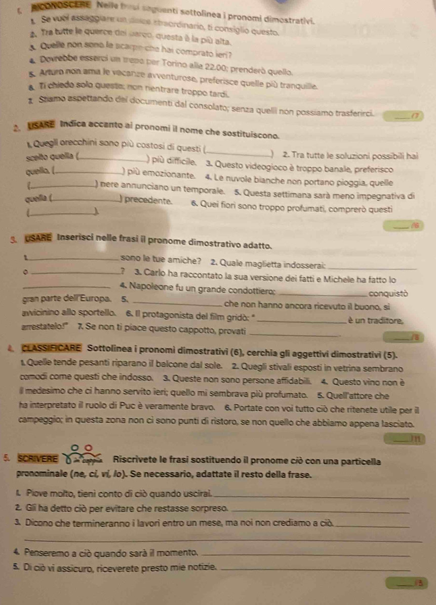 1,  poN oSCL Ne Nelle fresi saguenti sottolinea i pronomi dimostrativi.
Se vuel assaggiare un dsice straordinario, ti consiglio questo.
2. Tra tutte le querce del uarco, questa à la più alta.
a. Quelle non sono la scarpe che hai comprato ieri?
4. Dovrebbe esserci un treno per Torino alle 22.00; prenderó quello.
5. Arturo non ama le vacanze avventurose, preferisce quelle più tranquille.
. Ti chiedo solo queste; non nentrare troppo tardi.
1 Stiamo aspettando del documenti dal consolato; senza quelli nón possiamo trasferirci. _0
.USARE Indica accanto ai pronomi il nome che sostituiscono.
Quegll orecchini sono più costosi di questi (_
scelto quella (_ ) 2. Tra tutte le soluzioni possibili hai
) più difficile.  3. Questo videogioco è troppo banale, preferisco
quella. (_
) più emozionante. 4. Le nuvole bianche non portano pioggia, quelle
_) nere annunciano un temporale. 5. Questa settimana sará meno impegnativa di
quella (_ ) precedente. 6. Quei fiori sono troppo profumati, comprerò questi
_
_
USARE Inserisci nelle frasi il pronome dimostrativo adatto.
_7
sono le tue amiche? 2. Quale maglietta indosserai:_
_? 3. Carlo ha raccontato la sua versione dei fatti e Michele ha fatto lo
_4. Napoleone fu un grande condottiero;_
conquistó
gran parte dell Europa. 5、 _che non hanno ancora ricevuto il buono, si
awicinino allo sportello. 6. Il protagonista del film gridò: " _è un traditore,
arrestatelo!" 7. Se non ti piace questo cappotto, provati_
_8
CLASSIFICARE Sottolinea i pronomì dimostrativi (6), cerchia gli aggettivi dimostrativi (5).
1. Quelle tende pesanti riparano il balcone dal sole. 2. Quegli stivali esposti in vetrina sembrano
comodi come questi che indosso. 3. Queste non sono persone affidabili. 4. Questo vino non è
l medesimo che ci hanno servito ieri; quello mi sembrava più profumato. 5. Quell'attore che
ha interpretato il ruolo di Puc è veramente bravo. 6. Portate con voi tutto ciò che rítenete utile per il
campeggio; in questa zona non cì sono puntí di ristoro, se non quello che abbiamo appena lasciato.
_mn
。。
5. SCRIVERE δ Riscrivete le frasi sostituendo il pronome ciò con una particella
pronominale (ne, cí, ví, /o). Se necessario, adattate il resto della frase.
I. Piove molto, tienì conto di ciò quando usciral._
2. Gli ha detto ciò per evitare che restasse sorpreso._
3. Dicono che termineranno i lavori entro un mese, ma noi non crediamo a ciò._
_
4. Penseremo a ció quando sará il momento._
5. Di ciò vi assicuro, riceverete presto mie notizie._