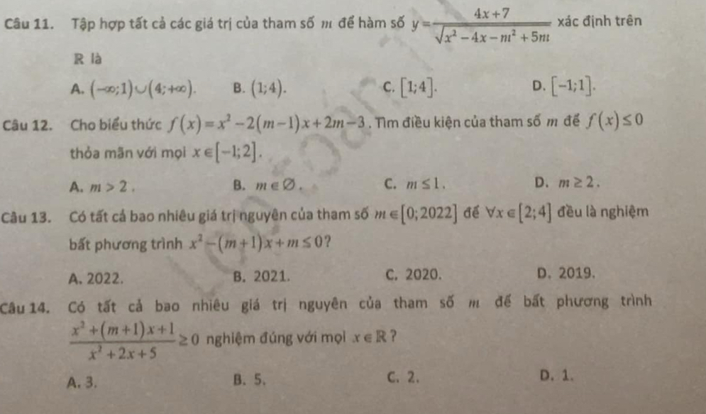 Tập hợp tất cả các giá trị của tham số m để hàm số y= (4x+7)/sqrt(x^2-4x-m^2+5m)  xác định trên
R là
A. (-∈fty ;1)∪ (4;+∈fty ). B. (1;4). C. [1;4]. D. [-1;1]. 
Câu 12. Cho biểu thức f(x)=x^2-2(m-1)x+2m-3. Tìm điều kiện của tham số m để f(x)≤ 0
thỏa mãn với mọi x∈ [-1;2].
A. m>2. B. m∈ varnothing. C. m≤ 1. D. m≥ 2. 
Câu 13. Có tất cả bao nhiêu giá trị nguyên của tham số m∈ [0;2022] để forall x∈ [2;4] đều là nghiệm
bất phương trình x^2-(m+1)x+m≤ 0 ?
A. 2022. B. 2021. C, 2020. D. 2019.
Câu 14. Có tất cả bao nhiêu giá trị nguyên của tham số m đế bất phương trình
 (x^2+(m+1)x+1)/x^2+2x+5 ≥ 0 nghiệm đúng với mọi x∈ R ?
A. 3. B. 5. C. 2. D. 1.