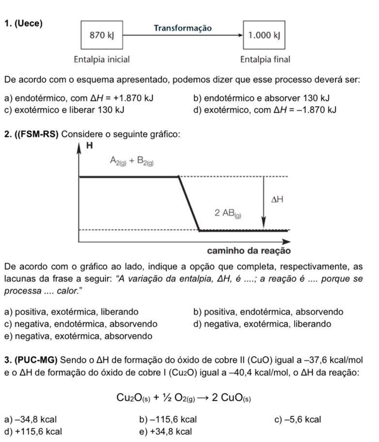 (Uece) Transformação 1.000 kJ
870 kJ
Entalpia inicial Entalpia final
De acordo com o esquema apresentado, podemos dizer que esse processo deverá ser:
a) endotérmico, com △ H=+1.870kJ b) endotérmico e absorver 130 kJ
c) exotérmico e liberar 130 kJ d) exotérmico, com △ H=-1.870kJ
2. ((FSM-RS) Considere o seguinte gráfico:
H
A_2(g)+B_2(g)
△ H
2AB_(g)
caminho da reação
De acordo com o gráfico ao lado, indique a opção que completa, respectivamente, as
lacunas da frase a seguir: “A variação da entalpia, △ H, , é ....; a reação é .... porque se
processa .... calor.”
a) positiva, exotérmica, liberando b) positiva, endotérmica, absorvendo
c) negativa, endotérmica, absorvendo d) negativa, exotérmica, liberando
e) negativa, exotérmica, absorvendo
3. (PUC-MG) Sendo o △ H de formação do óxido de cobre II (CuO) igual a −37, 6 kcal/mol
e o △ H de formação do óxido de cobre I (Cu_2O) igual a -40, 4 kcal/mol, o △ H da reação:
Cu_2O_(s)+1/2O_2(g)to 2CuO_(s)
a) −34, 8 kcal b) −115,6 kcal c) −5,6 kcal
d) +115,6 kcal e) +34, 8 kcal