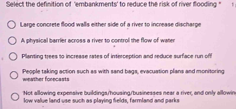 Select the definition of 'embankments' to reduce the risk of river flooding * 1
Large concrete flood walls either side of a river to increase discharge
A physical barrier across a river to control the flow of water
Planting trees to increase rates of interception and reduce surface run off
People taking action such as with sand bags, evacuation plans and monitoring
weather forecasts
'Not allowing expensive buildings/housing/businesses near a river, and only allowin
low value land use such as playing fields, farmland and parks