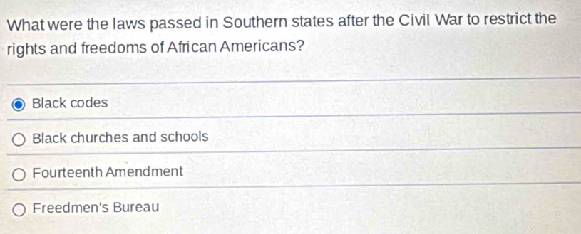 What were the laws passed in Southern states after the Civil War to restrict the
rights and freedoms of African Americans?
Black codes
Black churches and schools
Fourteenth Amendment
Freedmen's Bureau