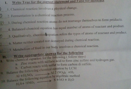 Write True for the correct statement and False fo? mcorrec 
_ 
1. Chemical reaction involves a physical change. 
_ 
2. Fermentation is a chemical reaction process. 
_ 
3. During chemical reaction atoms do not rearrange themselves to form products. 
_ 
4. Balanced chemical equation has equal number of atoms of reactant and product. 
_ 
5. Qualitatively, chemical equation refers the types of atoms of reactant and product. 
6. Matter neither created nor destroyed during chemical reaction. 
_ 
_7. Metabolism of food in our body involves a chemical reaction. 
II. Write appropriate answer for the following 
8. Write chemical equation for the following ( follow steps) 
a. Zine reacts with sulfuric acid to form zine sulfate and hydrogen gas. 
b. Carbon reacts with sulfur to form carbon di sulfide. 
9. Balance the following chemical equation by LCM
10. Balance the following equation by algebraic method Al+H_2SO_4to Al2(SO_4)_3+H_2
S+NO+H_2O
H_2S+HNO_3 _ 