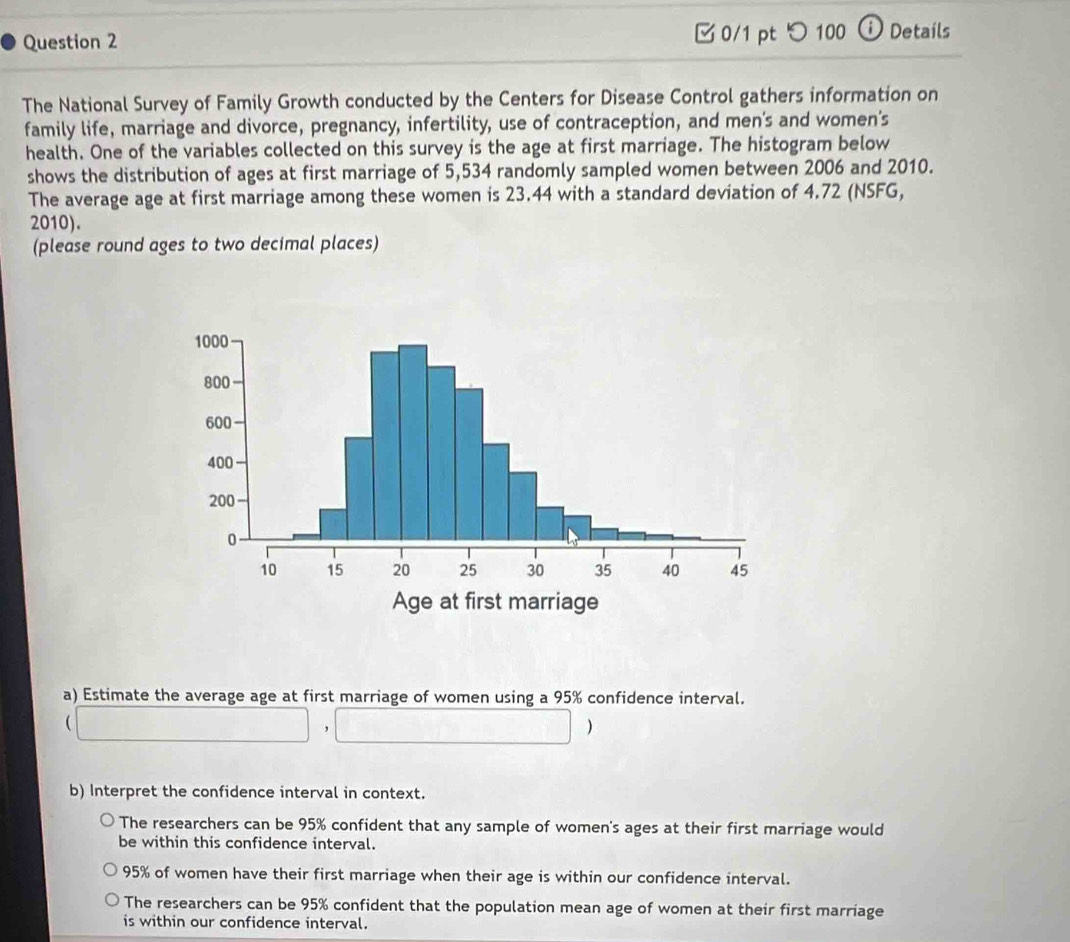 □ 0/1 pt つ 100 ⓘ Details
The National Survey of Family Growth conducted by the Centers for Disease Control gathers information on
family life, marriage and divorce, pregnancy, infertility, use of contraception, and men's and women's
health. One of the variables collected on this survey is the age at first marriage. The histogram below
shows the distribution of ages at first marriage of 5,534 randomly sampled women between 2006 and 2010.
The average age at first marriage among these women is 23.44 with a standard deviation of 4.72 (NSFG,
2010).
(please round ages to two decimal places)
a) Estimate the average age at first marriage of women using a 95% confidence interval.

)
b) Interpret the confidence interval in context.
The researchers can be 95% confident that any sample of women's ages at their first marriage would
be within this confidence interval.
95% of women have their first marriage when their age is within our confidence interval.
The researchers can be 95% confident that the population mean age of women at their first marriage
is within our confidence interval.