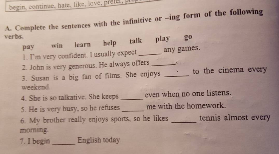 begin, continue, hate, like, love, préfel, pit 
A. Complete the sentences with the infinitive or -ing form of the following 
verbs. 
pay win learn help talk play go 
1. I’m very confident. I usually expect _any games. 
2. John is very generous. He always offers_ 
3. Susan is a big fan of films. She enjoys_ 
to the cinema every 
weekend. 
4. She is so talkative. She keeps _even when no one listens. 
5. He is very busy, so he refuses _me with the homework. 
6. My brother really enjoys sports, so he likes _tennis almost every 
morning. 
7. I begin _English today.