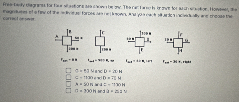 Free-body diagrams for four situations are shown below. The net force is known for each situation. However, the
magnitudes of a few of the individual forces are not known. Analyze each situation individually and choose the
correct answer.
c F
20 G
200 H
F_net=0N F_net=900N, up F_net=60N. ief F_net=30N , right
G=50N and D=20N
C=1100 and D=70N
A=50N and C=1100N
D=300N and B=250N