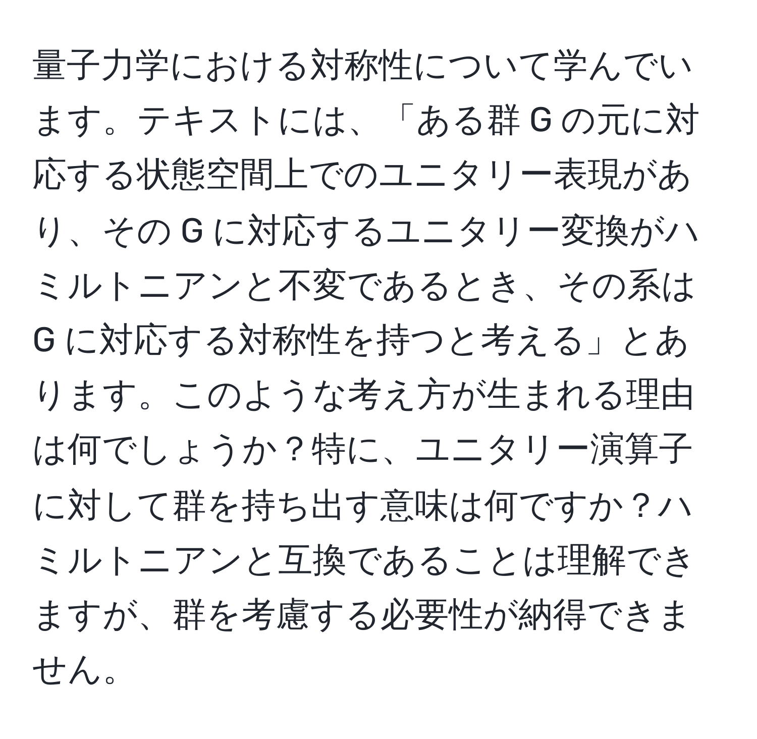 量子力学における対称性について学んでいます。テキストには、「ある群 G の元に対応する状態空間上でのユニタリー表現があり、その G に対応するユニタリー変換がハミルトニアンと不変であるとき、その系は G に対応する対称性を持つと考える」とあります。このような考え方が生まれる理由は何でしょうか？特に、ユニタリー演算子に対して群を持ち出す意味は何ですか？ハミルトニアンと互換であることは理解できますが、群を考慮する必要性が納得できません。