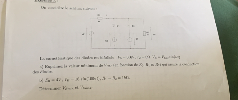 On considère le schéma suivant :
R1
1k
D1 D2 
VE 
vs 
Eo 
E0 
7 
La caractéristique des diodes est idéalisée : V_0=0,6V, r_d=0Omega V_E=V_EMsin (omega t)
a) Exprimez la valeur minimum de V_EM (en fonction de E_0, R_1 et R_2) qui assure la conduction 
des diodes. 
b) E_0=4V, V_E=16.sin (100π t), R_1=R_2=1kOmega. 
Déterminer V_Emin et VEmax.