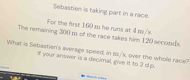 Sebastien is taking part in a race. 
For the first 160 m he runs at 4 m/s. 
The remaining 300 m of the race takes him 120 seconds. 
What is Sebastien's average speed, in m/s, over the whole race? 
If your answer is a decimal, give it to 2 d.p. 
vious Watch video 
ackage/729cbec0-aac7-4fb7-b868-a1955842dcca/tad/5/bem/2 
ch