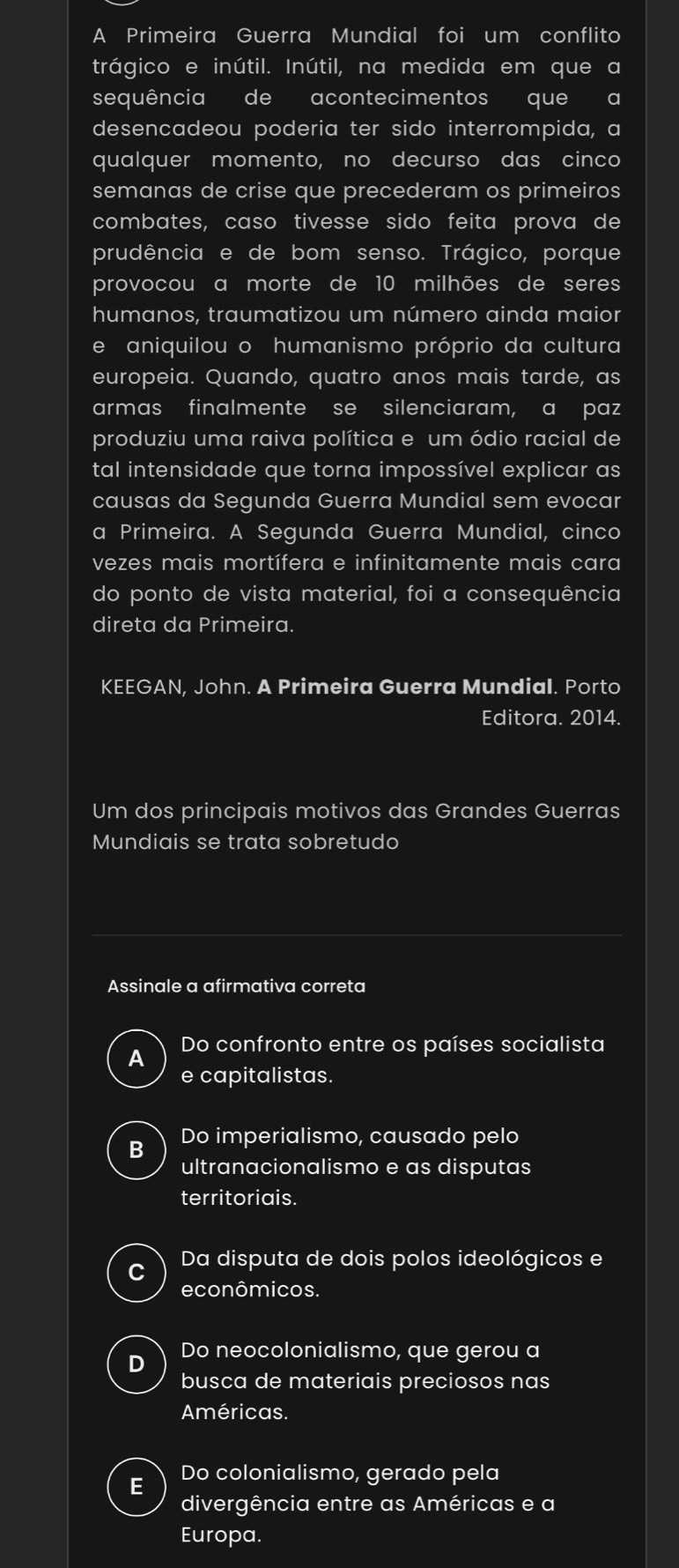 A Primeira Guerra Mundial foi um conflito
trágico e inútil. Inútil, na medida em que a
sequência de acontecimentos que a
desencadeou poderia ter sido interrompida, a
qualquer momento, no decurso das cinco
semanas de crise que precederam os primeiros
combates, caso tivesse sido feita prova de
prudência e de bom senso. Trágico, porque
provocou a morte de 10 milhões de seres
humanos, traumatizou um número ainda maior
e aniquilou o humanismo próprio da cultura
europeia. Quando, quatro anos mais tarde, as
armas finalmente se silenciaram, a paz
produziu uma raiva política e um ódio racial de
tal intensidade que torna impossível explicar as
causas da Segunda Guerra Mundial sem evocar
a Primeira. A Segunda Guerra Mundial, cinco
vezes mais mortífera e infinitamente mais cara
do ponto de vista material, foi a consequência
direta da Primeira.
KEEGAN, John. A Primeira Guerra Mundial. Porto
Editora. 2014.
Um dos principais motivos das Grandes Guerras
Mundiais se trata sobretudo
Assinale a afirmativa correta
Do confronto entre os países socialista
A
e capitalistas.
B Do imperialismo, causado pelo
ultranacionalismo e as disputas
territoriais.
C Da disputa de dois polos ideológicos e
econômicos.
D Do neocolonialismo, que gerou a
busca de materiais preciosos nas
Américas.
E Do colonialismo, gerado pela
divergência entre as Américas e a
Europa.