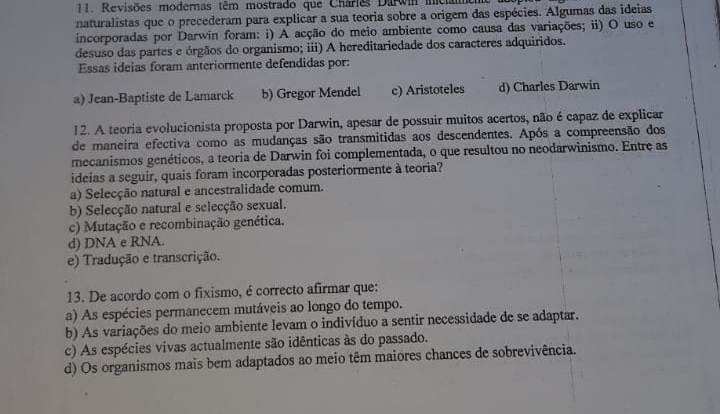 Revisões modernas têm mostrado que Charles Darwi iniciane
naturalistas que o precederam para explicar a sua teoria sobre a origem das espécies. Algumas das ideias
incorporadas por Darwin foram: i) A acção do meio ambiente como causa das variações; ii) O uso e
desuso das partes e órgãos do organismo; iii) A hereditariedade dos caracteres adquiridos.
Essas ideias foram anteriormente defendidas por:
a) Jean-Baptiste de Lamarck b) Gregor Mendel c) Aristoteles d) Charles Darwin
12. A teoria evolucionista proposta por Darwin, apesar de possuir muitos acertos, não é capaz de explicar
de maneira efectiva como as mudanças são transmitidas aos descendentes. Após a compreensão dos
mecanismos genéticos, a teoria de Darwin foi complementada, o que resultou no neodarwinismo. Entre as
ideias a seguir, quais foram incorporadas posteriormente à teoria?
a) Selecção natural e ancestralidade comum.
b) Selecção natural e selecção sexual.
c) Mutação e recombinação genética.
d) DNA e RNA.
e) Tradução e transcrição.
13. De acordo com o fixismo, é correcto afirmar que:
a) As espécies permanecem mutáveis ao longo do tempo.
b) As variações do meio ambiente levam o indivíduo a sentir necessidade de se adaptar.
c) As espécies vivas actualmente são idênticas às do passado.
d) Os organismos mais bem adaptados ao meio têm maiores chances de sobrevivência.