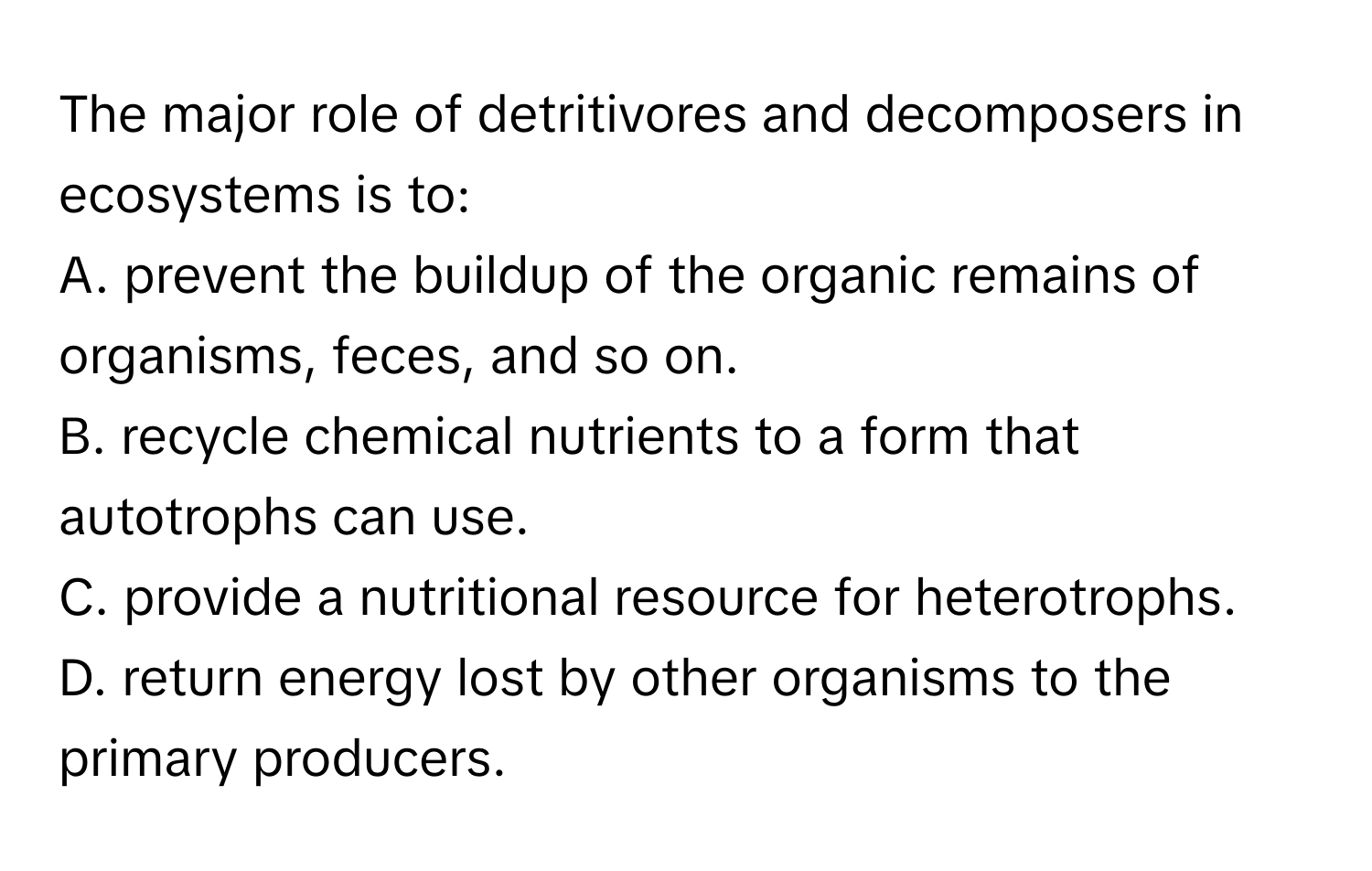 The major role of detritivores and decomposers in ecosystems is to:

A. prevent the buildup of the organic remains of organisms, feces, and so on.
B. recycle chemical nutrients to a form that autotrophs can use.
C. provide a nutritional resource for heterotrophs.
D. return energy lost by other organisms to the primary producers.