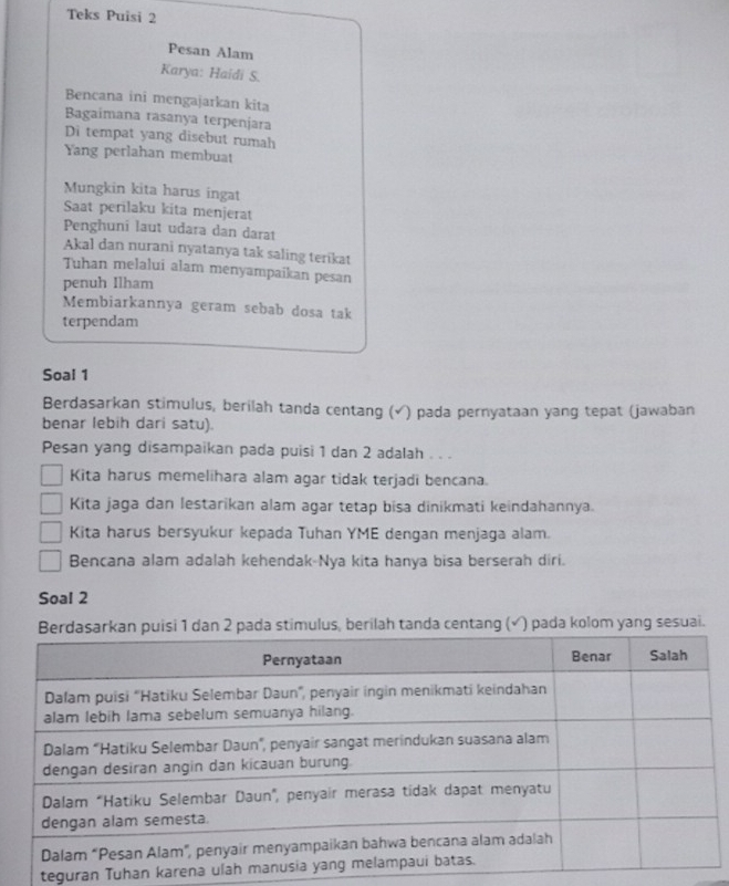 Teks Puisi 2 
Pesan Alam 
Karya: Haidi S. 
Bencana ini mengajarkan kita 
Bagaimana rasanya terpenjara 
Di tempat yang disebut rumah 
Yang perlahan membuat 
Mungkin kita harus ingat 
Saat perilaku kita menjerat 
Penghuni laut udara dan darat 
Akal dan nurani nyatanya tak saling terikat 
Tuhan melalui alam menyampaikan pesan 
penuh Ilham 
Membiarkannya geram sebab dosa tak 
terpendam 
Soal 1 
Berdasarkan stimulus, berilah tanda centang (√) pada pernyataan yang tepat (jawaban 
benar lebih dari satu). 
Pesan yang disampaikan pada puisi 1 dan 2 adalah . . . 
Kita harus memelihara alam agar tidak terjadi bencana. 
Kita jaga dan lestarikan alam agar tetap bisa dinikmati keindahannya. 
Kita harus bersyukur kepada Tuhan YME dengan menjaga alam. 
Bencana alam adalah kehendak-Nya kita hanya bisa berserah diri. 
Soal 2 
uisi 1 dan 2 pada stimulus, berilah tanda centang (√) pada kolom yang sesuai. 
teguran Tuhan ka