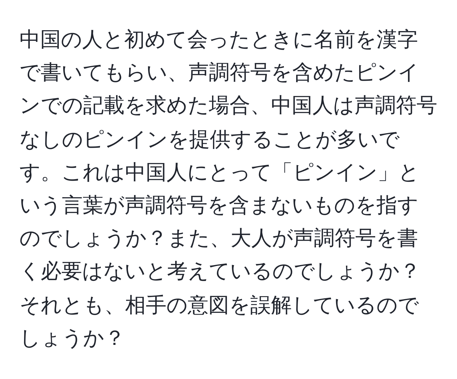 中国の人と初めて会ったときに名前を漢字で書いてもらい、声調符号を含めたピンインでの記載を求めた場合、中国人は声調符号なしのピンインを提供することが多いです。これは中国人にとって「ピンイン」という言葉が声調符号を含まないものを指すのでしょうか？また、大人が声調符号を書く必要はないと考えているのでしょうか？それとも、相手の意図を誤解しているのでしょうか？