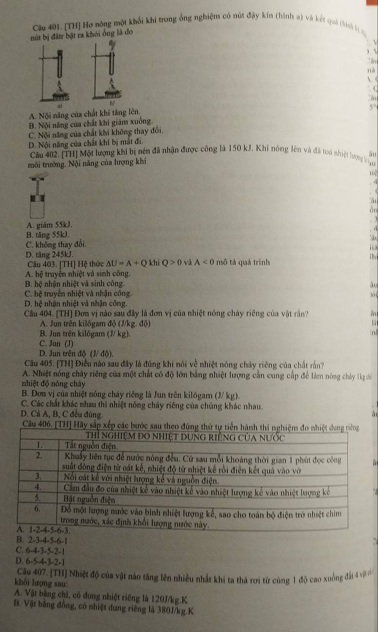 [TH] Hơ nóng một khối khí trong ống nghiệm có nút đậy kín (hình a) và kết quả (hình ) 
nút bị đấtr bật ra khỏi ống là do

 
  
nà
 c
(
a
a b
A. Nội năng của chất khí tăng lên.
5°
B. Nội năng của chất khí giảm xuồng.
C. Nội năng của chất khí không thay đổi.
D. Nội năng của chất khí bị mắt đi.
Cu 402. [TH] Một lượng khí bị nén đã nhận được công là 150 kJ. Khí nóng lên và đã toa nhiệt hượng lh ho
môi trường. Nội năng của hượng khí äu
4
òn
A. giảm 55kJ.
B. tăng 55kJ.
C. không thay đổi.
D. tăng 245kJ.
lh
Câu 403. [TH] Hệ thức △ U=A+Q khi Q>0 và A<0</tex> mô tả quá trình
A. hệ truyền nhiệt và sinh công.
B. hệ nhận nhiệt và sinh công. âu
C. hệ truyên nhiệt và nhận công.
D. hệ nhận nhiệt và nhận công
Câu 404. [TH] Đơn vị nào sau đây là đơn vị của nhiệt nóng chảy riêng của vật rầắn? ât
A. Jun trên kilôgam độ (J/kg. độ) 1i
B. Jun trên kilôgam (J/ kg).
in1
C. Jun (J)
D. Jun trên độ (J/ độ).
Câu 405. [TH] Điều nào sau đây là đúng khi nói về nhiệt nóng chảy riêng của chất rấn?
A. Nhiệt nóng chảy riêng của một chất có độ lớn bằng nhiệt lượng cần cung cấp đề làm nóng chảy 1kg chá
nhiệt độ nóng chảy
B. Đơn vị của nhiệt nóng cháy riêng là Jun trên kilôgam (J/ kg).
C. Các chất khác nhau thì nhiệt nóng chảy riêng của chúng khác nhau.
D. Cả A, B, C đều đúng. A
Câu 406. [TH] Hãy sắp xếp các bước sau th

B. 2-3-4-5-6-1
C. 6-4-3-5-2-1
D. 6-5-4-3-2-1
Câu 407. [TH] Nhiệt độ của vật nảo tăng lên nhiều nhất khi ta thả rơi từ cùng 1 độ cao xuồng đất 4 vật cn
khối lượng sau:
A. Vật bằng chi, có dung nhiệt riêng là 120J/kg.K
B. Vật bằng đồng, có nhiệt dung riêng là 380J/kg.K