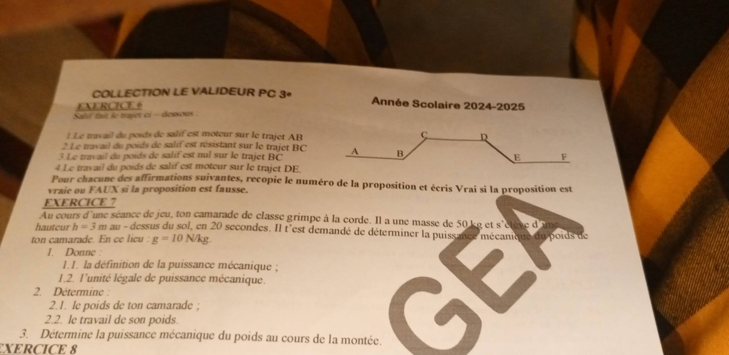 COLLECTION LE VALIDEUR PC 3^e Année Scolaire 2024-2025 
EXERCICE 6 
Salif fait le trajet ci - dessous . 
1.Le travail du poids de salif est moteur sur le trajet AB
C 
D 
2 Le travail du poids de salif est résistant sur le trajet BC 
A B 
3.Le travail du poids de salif est nul sur le trajet BC E F
4.Le travail du poids de salif est moteur sur le trajet DE. 
Pour chacune des affirmations suivantes, recopie le numéro de la proposition et écris Vrai si la proposition est 
vraie ou FAUX si la proposition est fausse. 
EXERCICE 7 
Au cours d'une séance de jeu, ton camarade de classe grimpe à la corde. Il a une masse de 50 ke et s'élène d'une 
hauteur h=3m au - dessus du sol, en 20 secondes. Il t'est demandé de déterminer la puissance mécanique du poids de 
ton camarade. En ce lieu : g=10N/kg
1. Donne : 
1.1. la définition de la puissance mécanique ; 
1.2. l'unité légale de puissance mécanique. 
2. Détermine : 
2.1. Ie poids de ton camarade ; 
2.2. le travail de son poids. 
3. Détermine la puissance mécanique du poids au cours de la montée. 
XERCICE 8