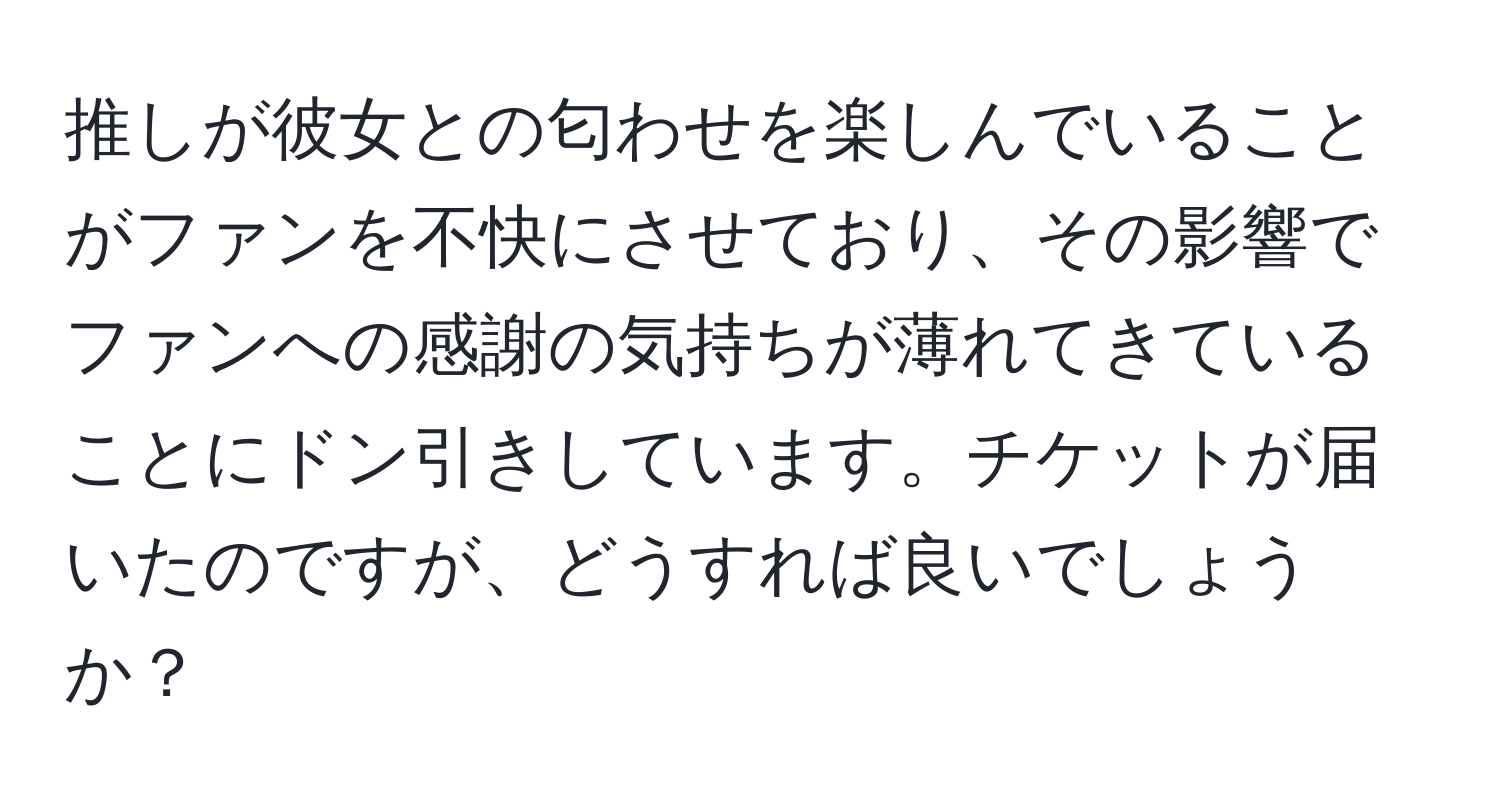 推しが彼女との匂わせを楽しんでいることがファンを不快にさせており、その影響でファンへの感謝の気持ちが薄れてきていることにドン引きしています。チケットが届いたのですが、どうすれば良いでしょうか？