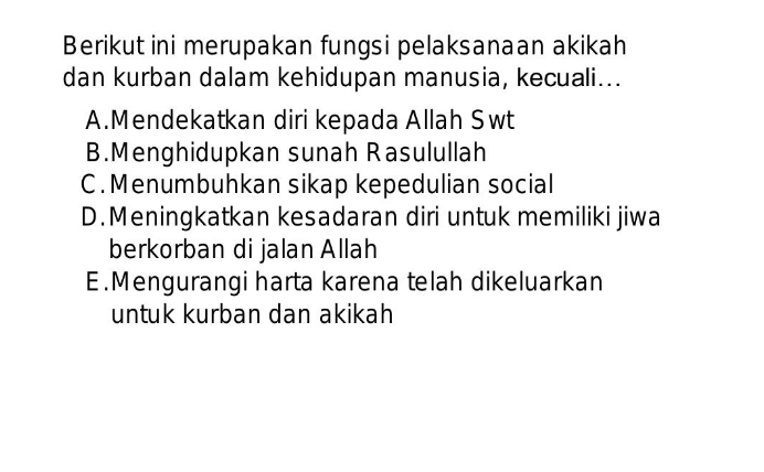 Berikut ini merupakan fungsi pelaksanaan akikah
dan kurban dalam kehidupan manusia, kecuali...
A.Mendekatkan diri kepada Allah Swt
B.Menghidupkan sunah Rasulullah
C. Menumbuhkan sikap kepedulian social
D. Meningkatkan kesadaran diri untuk memiliki jiwa
berkorban di jalan Allah
E.Mengurangi harta karena telah dikeluarkan
untuk kurban dan akikah