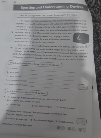 Spotting and Understanding Devices
Read the passage below, then answer the questions that follow.
The wooden chist had waited pasently in the cellar for centuries, hoping a pair of
inquisitive hands would reveal its coments with a click of its clasp and a heave of its lif
Though faces frequently appeared at the top of the cellar's stairs, few made it as far as the
foot, preferring to peer into the gloom from above rather than brave the steps that groaned
S ominously under their feer. Those who had dared to delve deeper soon
grew disheartened, the boxes they opened only coughing up dust as
opposed to secrets. Iventually, the people would leave, and the chest
remained closed in a room as sillent as a graveyard.
Until, that is, the day a small silhquette appeared in the doorway. After taking the ful
10 step warly, a bird alighning on a branch, the child charged down with a careless clatter,
clambering over the fint few nows of boxes to reach those unopened. Catching a glimpse of
golden light gleaming from between the wnoden slats of the chest bunied in the conser, the
child paused, overcome by a pecullar sensation that this prospect was one full of promise
Write down an example from the text of each of the following.
1, a simile
2. a metaphor
_
_
3. personification
_
_
4. a synonym of timidly
_
5. an antorrym of "ordinary
15
Linderine the correct option for each question.
6. The author says that the chear's (id would open with a "heave" (lime 2).
What does this suggest about the chest?
A It is very old. I it is difficult to open. C it is full of objects.
7. The stairs groaned "ominously” (line 5) when people walked down them.
What effect does this word have!
A. It shows the steps' age. B The collar seems louder. C. It creates tension.
/ 2
Section Four — Writers' Techniques . " 1-