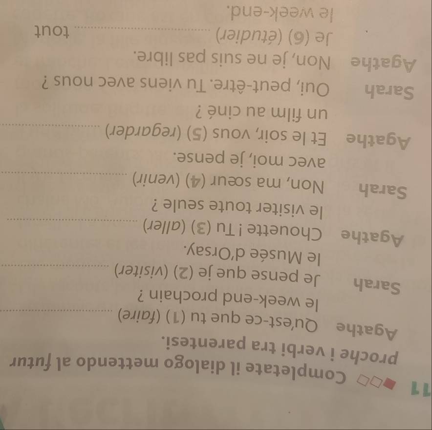 Completate il dialogo mettendo al futur 
proche i verbi tra parentesi. 
Agathe Qu'est-ce que tu (1) (faire)_ 
le week-end prochain ? 
Sarah Je pense que je (2) (visiter)_ 
le Musée d’Orsay. 
Agathe Chouette ! Tu (3) (aller)_ 
le visiter toute seule ? 
Sarah Non, ma sœur (4) (venir)_ 
avec moi, je pense. 
Agathe Et le soir, vous (5) (regarder)_ 
un film au ciné ? 
Sarah Oui, peut-être. Tu viens avec nous ? 
Agathe Non, je ne suis pas libre. 
Je (6) (étudier) _tout 
le week-end.