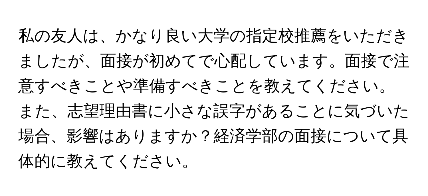 私の友人は、かなり良い大学の指定校推薦をいただきましたが、面接が初めてで心配しています。面接で注意すべきことや準備すべきことを教えてください。また、志望理由書に小さな誤字があることに気づいた場合、影響はありますか？経済学部の面接について具体的に教えてください。