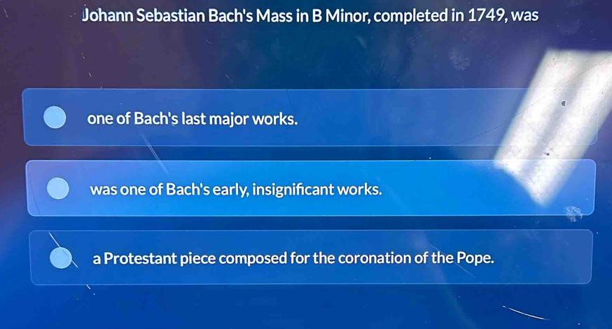 Johann Sebastian Bach's Mass in B Minor, completed in 1749, was
one of Bach's last major works.
was one of Bach's early, insignificant works.
a Protestant piece composed for the coronation of the Pope.