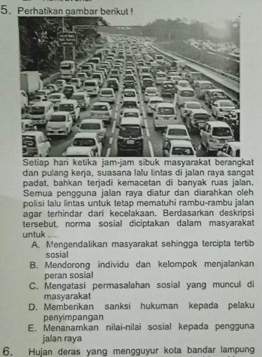 Perhatikan gambar berikut !
Setiap hari ketika jam-jam sibuk masyarakat berangkat
dan pulang kerja, suasana lalu lintas di jalan raya sangat
padat, bahkan terjadi kemacetan di banyak ruas jalan.
Semua pengguna jalan raya diatur dan diarahkan oleh
polisi lalu lintas untuk tetap mematuhi rambu-rambu jalan
agar terhindar dari kecelakaan. Berdasarkan deskripsi
tersebut, norma sosial diciptakan dalam masyarakat
untuk 、
A. Mengendalikan masyarakat sehingga tercipta tertib
sosial
B. Mendorong individu dan kelompok menjalankan
peran sosial
C. Mengatasi permasalahan sosial yang muncul di
masyarakat
D. Memberikan sanksi hukuman kepada pelaku
penyimpangan
E. Menanamkan nilai-nilai sosial kepada pengguna
jalan raya
6. Hujan deras yang mengguyur kota bandar lampung