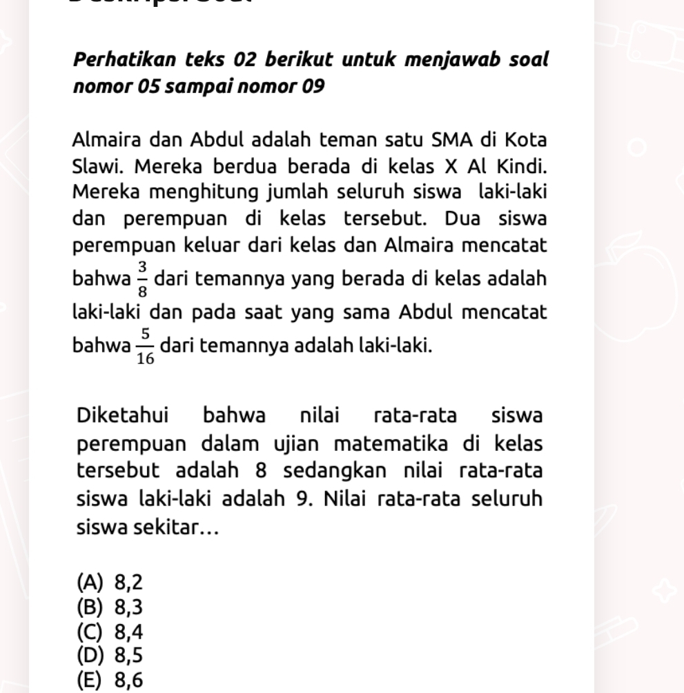 Perhatikan teks 02 berikut untuk menjawab soal
nomor 05 sampai nomor 09
Almaira dan Abdul adalah teman satu SMA di Kota
Slawi. Mereka berdua berada di kelas X Al Kindi.
Mereka menghitung jumlah seluruh siswa laki-laki
dan perempuan di kelas tersebut. Dua siswa
perempuan keluar dari kelas dan Almaira mencatat
bahwa  3/8  dari temannya yang berada di kelas adalah
laki-laki dan pada saat yang sama Abdul mencatat
bahwa  5/16  dari temannya adalah laki-laki.
Diketahui bahwa nilai rata-rata siswa
perempuan dalam ujian matematika di kelas
tersebut adalah 8 sedangkan nilai rata-rata
siswa laki-laki adalah 9. Nilai rata-rata seluruh
siswa sekitar...
(A) 8, 2
(B) 8, 3
(C) 8, 4
(D) 8, 5
(E) 8, 6