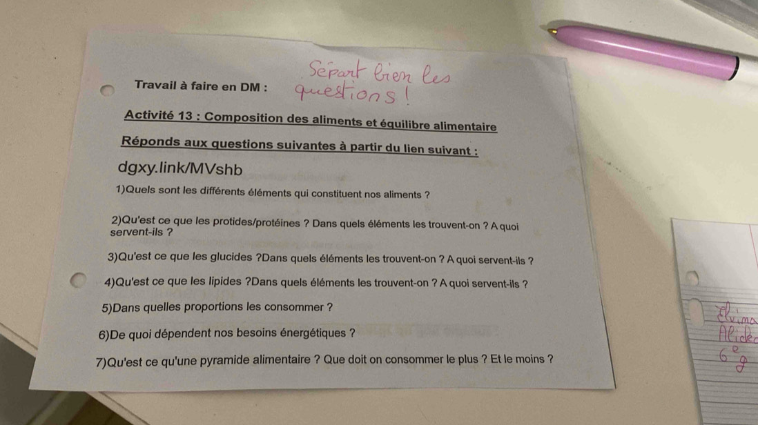 Travail à faire en DM : 
Activité 13 : Composition des aliments et équilibre alimentaire 
Réponds aux questions suivantes à partir du lien suivant : 
dgxy.link/MVshb 
1)Quels sont les différents éléments qui constituent nos aliments ? 
2)Qu'est ce que les protides/protéines ? Dans quels éléments les trouvent-on ? A quoi 
servent-ils ? 
3)Qu'est ce que les glucides ?Dans quels éléments les trouvent-on ? A quoi servent-ils ? 
4)Qu'est ce que les lipides ?Dans quels éléments les trouvent-on ? A quoi servent-ils ? 
5)Dans quelles proportions les consommer ? 
6)De quoi dépendent nos besoins énergétiques ? 
7)Qu'est ce qu'une pyramide alimentaire ? Que doit on consommer le plus ? Et le moins ?