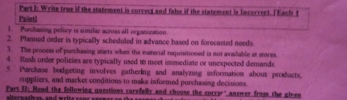 Write true if the statement is correct and false if the statement is Incorrect. ['Each 1 
Point| 
1. Purchasing policy is similar across all organization. 
2. Planned order is typically scheduled in advance based on forecasted needs. 
3. The process of purchasing starts when the material requisitioned is not available at stores 
4. Rush order policies are typically used to meet immediate or unexpected demands. 
5. Purchase budgeting involves gathering and analyzing information about products, 
suppliers, and market conditions to make informed purchasing decisions. 
Part I1: Read the following questions carefully and choose the corre ' answer from the given 
alternatives, and write your answer on