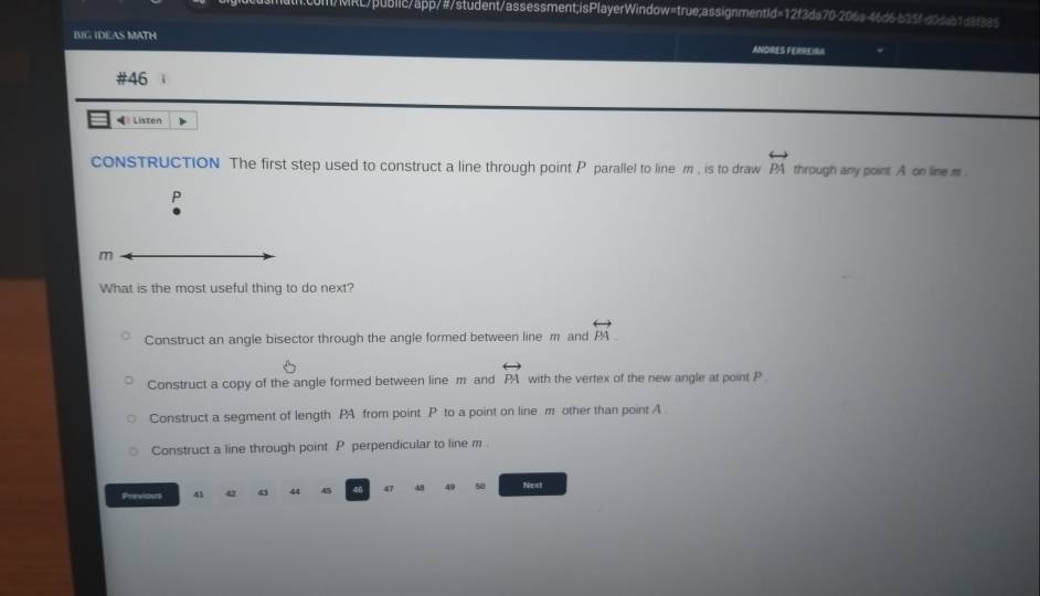 Il/MRL/public/app/#/student/assessment;isPlayerWindow=true;assignmentid=12f3da70-206s-46d6-b35f-d0dab1d8f885
BIG IDEAS MATH ANDRES FERREIRA
#46 i
◀ Listen
cONSTRUCTION The first step used to construct a line through point P parallel to line m , is to draw overleftrightarrow PA through any point. A on line m.
P
m
What is the most useful thing to do next?
Construct an angle bisector through the angle formed between line m and PA.
Construct a copy of the angle formed between line m and overleftrightarrow PA with the vertex of the new angle at point P.
Construct a segment of length PA from point P to a point on line m other than point A.
Construct a line through point P perpendicular to line m.
Previous 41 43 43 44 45 47 48 49 50 Next