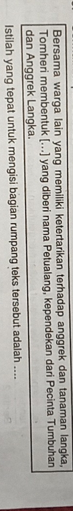 Bersama warga lain yang memiliki ketertarikan terhadap anggrek dan tanaman langka, 
Tomheri membentuk [...] yang diberi nama Petualang, kependekan dari Pecinta Tumbuhan 
dan Anggrek Langka. 
Istilah yang tepat untuk mengisi bagian rumpang teks tersebut adalah ....