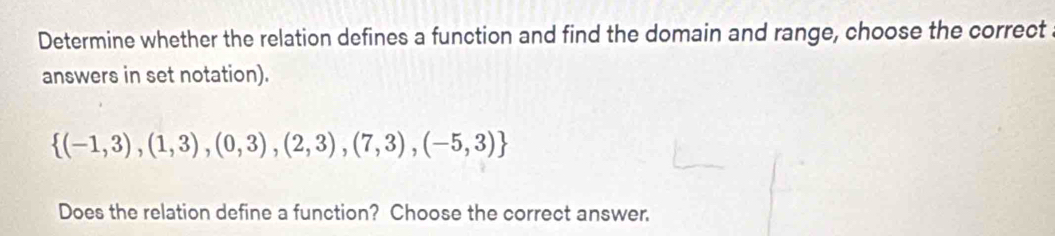 Determine whether the relation defines a function and find the domain and range, choose the correct 
answers in set notation).
 (-1,3),(1,3),(0,3),(2,3),(7,3),(-5,3)
Does the relation define a function? Choose the correct answer.