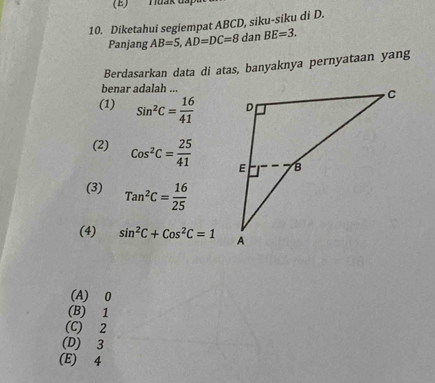 Diketahui segiempat ABCD, siku-siku di D.
Panjang AB=5, AD=DC=8 da n BE=3. 
Berdasarkan data di atas, banyaknya pernyataan yang
benar adalah ...
(1) Sin^2C= 16/41 
(2) Cos^2C= 25/41 
(3) Tan^2C= 16/25 
(4) sin^2C+Cos^2C=1
(A) 0
(B) 1
(C) 2
(D) 3
(E) 4