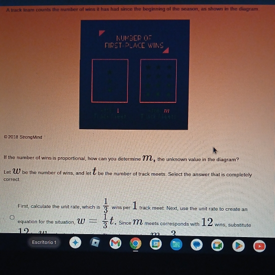 A track team counts the number of wins it has had since the beginning of the season, as shown in the diagram. 
NUMBER OF 
FIRST-PLACE WINS 
1 1/1 
# 2018 StrongMind 
If the number of wins is proportional, how can you determine 7 the unknown value in the diagram? 
Let W be the number of wins, and let & be the number of track meets. Select the answer that is completely 
correct. 
First, calculate the unit rate, which is  1/3  wins per track meet. Next, use the unit rate to create an 
equation for the situation, w= 1/3 t. Since M meets corresponds with 12 wins, substitute
19
? 
Escritorio 1