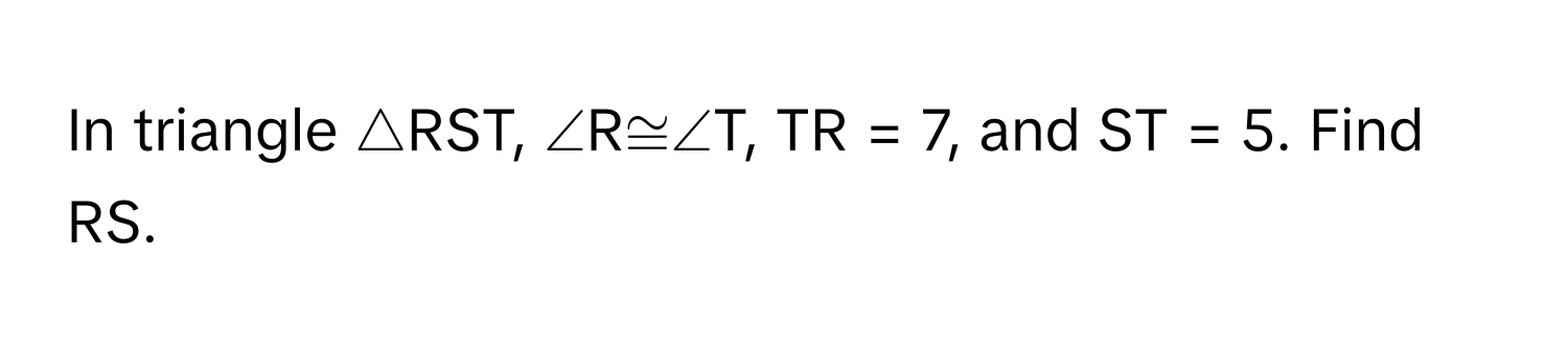 In triangle △RST, ∠R≅∠T, TR = 7, and ST = 5. Find RS.