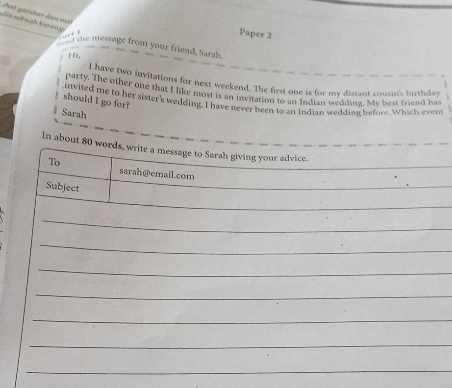 hat gambar dan mt 
a l is sebuah karange 
Paper 2 
kad the message from your friend, Sarah. 
Hi, 
I have two invitations for next weekend. The first one is for my distant cousin's birthday 
party. The other one that I like most is an invitation to an Indian wedding. My best friend has 
.invited me to her sister's wedding. I have never been to an Indian wedding before. Which event 
should I go for? 
Sarah 
In about 80 words, write a message to Sarah giving your advice. 
To 
_ 
sarah@email.com 
Subject 
_ 
_ 
_ 
_ 
_ 
_ 
_ 
_ 
_ 
_