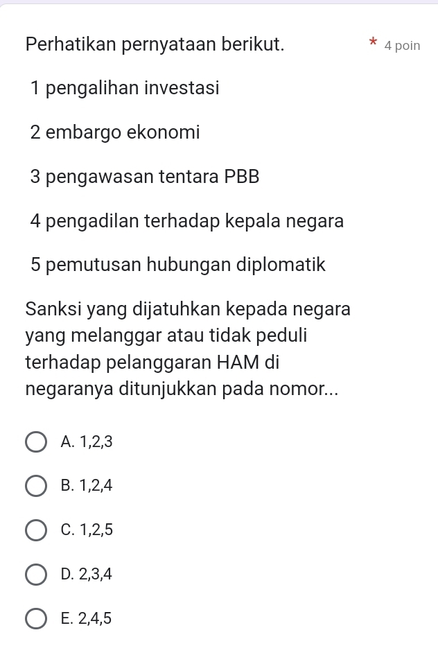 Perhatikan pernyataan berikut. 4 poin
1 pengalihan investasi
2 embargo ekonomi
3 pengawasan tentara PBB
4 pengadilan terhadap kepala negara
5 pemutusan hubungan diplomatik
Sanksi yang dijatuhkan kepada negara
yang melanggar atau tidak peduli
terhadap pelanggaran HAM di
negaranya ditunjukkan pada nomor...
A. 1, 2, 3
B. 1, 2, 4
C. 1, 2, 5
D. 2, 3, 4
E. 2, 4, 5