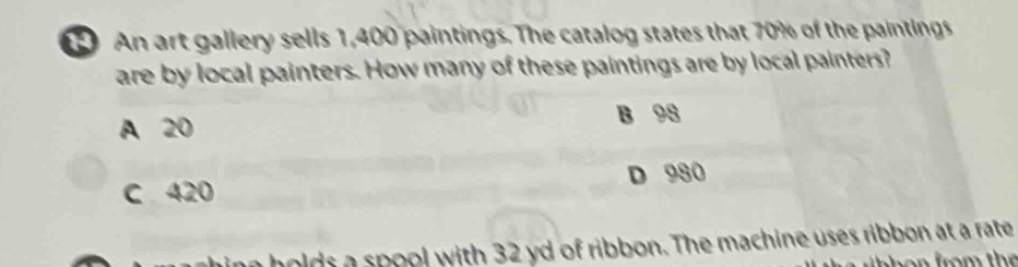 An art gallery sells 1,400 paintings. The catalog states that 70% of the paintings
are by local painters. How many of these paintings are by local painters?
A 20 B 98
C 420 D 980
hing holds a spool with 32 yd of ribbon. The machine uses ribbon at a rate