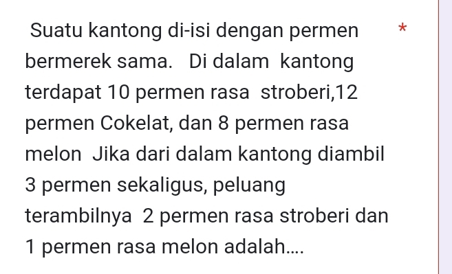 Suatu kantong di-isi dengan permen * 
bermerek sama. Di dalam kantong 
terdapat 10 permen rasa stroberi, 12
permen Cokelat, dan 8 permen rasa 
melon Jika dari dalam kantong diambil
3 permen sekaligus, peluang 
terambilnya 2 permen rasa stroberi dan
1 permen rasa melon adalah....