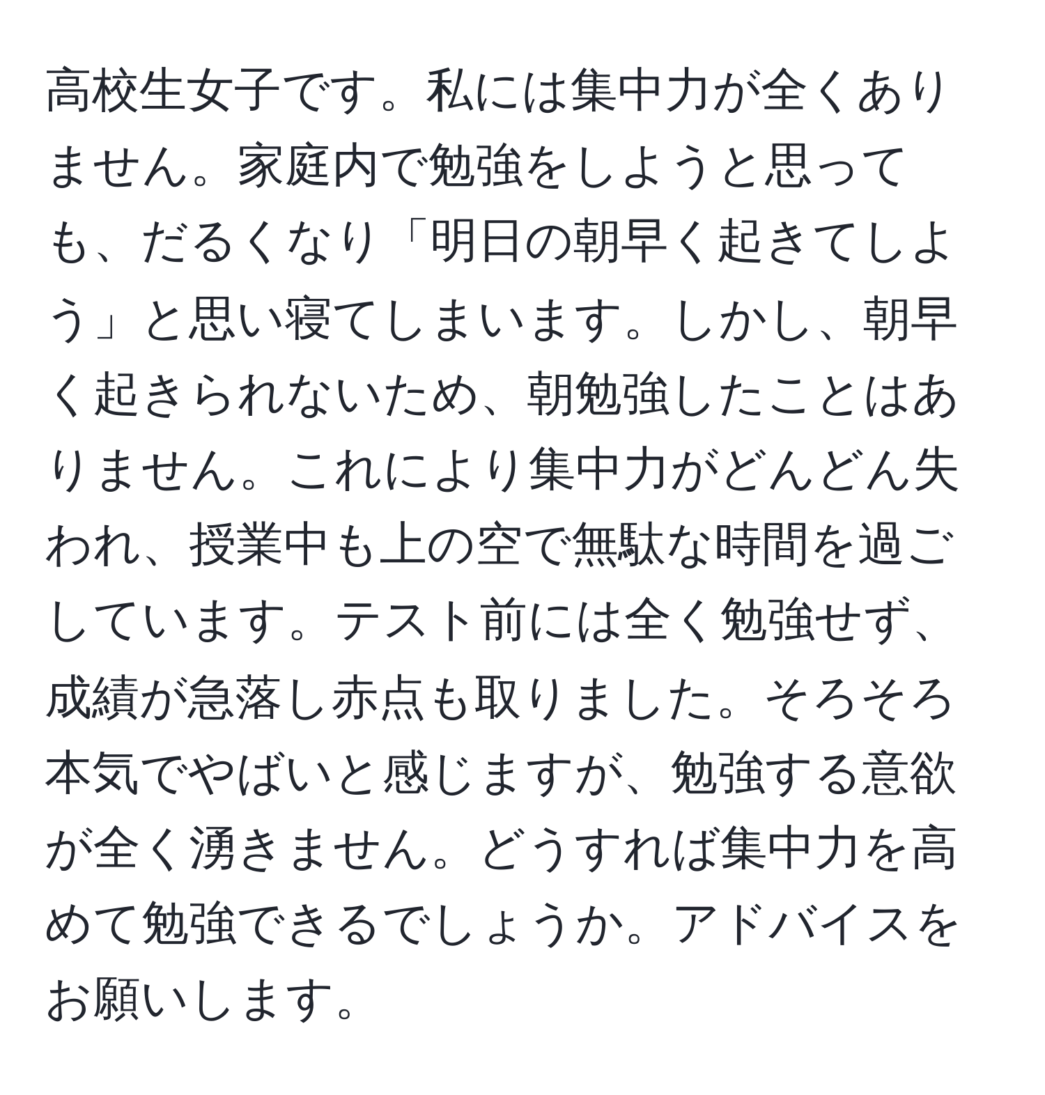 高校生女子です。私には集中力が全くありません。家庭内で勉強をしようと思っても、だるくなり「明日の朝早く起きてしよう」と思い寝てしまいます。しかし、朝早く起きられないため、朝勉強したことはありません。これにより集中力がどんどん失われ、授業中も上の空で無駄な時間を過ごしています。テスト前には全く勉強せず、成績が急落し赤点も取りました。そろそろ本気でやばいと感じますが、勉強する意欲が全く湧きません。どうすれば集中力を高めて勉強できるでしょうか。アドバイスをお願いします。