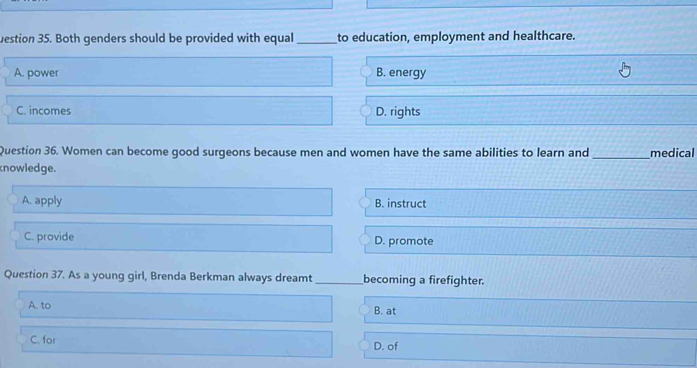 uestion 35. Both genders should be provided with equal _to education, employment and healthcare.
A. power B. energy
C. incomes D. rights
Question 36. Women can become good surgeons because men and women have the same abilities to learn and _medical
knowledge.
A. apply B. instruct
C. provide D. promote
Question 37. As a young girl, Brenda Berkman always dreamt _becoming a firefighter.
A. to B. at
C. for D. of