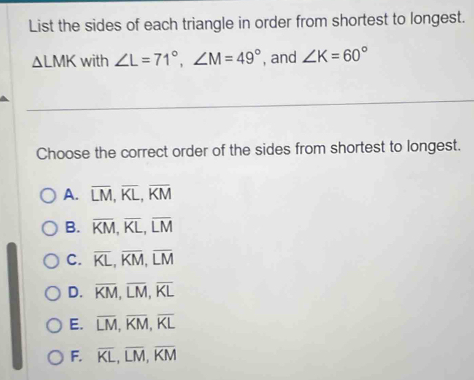 List the sides of each triangle in order from shortest to longest.
△ LMK with ∠ L=71°, ∠ M=49° , and ∠ K=60°
Choose the correct order of the sides from shortest to longest.
A. overline LM, overline KL, overline KM
B. overline KM, overline KL, overline LM
C. overline KL, overline KM, overline LM
D. overline KM, overline LM, overline KL
E. overline LM, overline KM, overline KL
F. overline KL, overline LM, overline KM