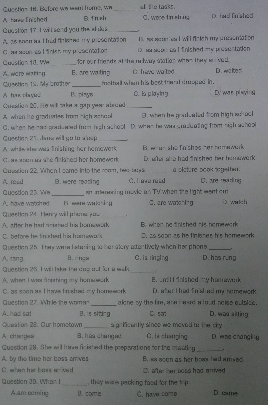 Before we went home, we _all the tasks.
A. have finished B. finish C. were finishing D. had finished
Question 17. I will send you the slides_
A. as soon as I had finished my presentation B. as soon as I will finish my presentation
C. as soon as I finish my presentation D. as soon as I finished my presentation
Question 18. We_ for our friends at the railway station when they arrived.
A. were waiting B. are waiting C. have waited D. waited
Question 19. My brother _football when his best friend dropped in.
A. has played B. plays C. is playing D. was playing
Question 20. He will take a gap year abroad _.
A. when he graduates from high school B. when he graduated from high school
C. when he had graduated from high school D. when he was graduating from high school
Question 21. Jane will go to sleep_
.
A. while she was finishing her homework B. when she finishes her homework
C. as soon as she finished her homework D. after she had finished her homework
Question 22. When I came into the room, two boys _a picture book together.
A. read B. were reading C. have read D. are reading
Question 23. We_ an interesting movie on TV when the light went out.
A. have watched B. were watching C. are watching D. watch
Question 24. Henry will phone you_ .
A. after he had finished his homework B. when he finished his homework
C. before he finished his homework D. as soon as he finishes his homework
Question 25. They were listening to her story attentively when her phone _.
A. rang B. rings C. is ringing D. has rung
Question 26. I will take the dog out for a walk_ .
A. when I was finishing my homework B. until I finished my homework
C. as soon as I have finished my homework D. after I had finished my homework
Question 27. While the woman _alone by the fire, she heard a loud noise outside.
A. had sat B. is sitting C. sat D. was sitting
Question 28. Our hometown _significantly since we moved to the city.
A. changes B. has changed C. is changing D. was changing
Question 29. She will have finished the preparations for the meeting_
A. by the time her boss arrives B. as soon as her boss had arrived
C. when her boss arrived D. after her boss had arrived
Question 30. When I _, they were packing food for the trip.
A.am coming B. come C. have come D. came