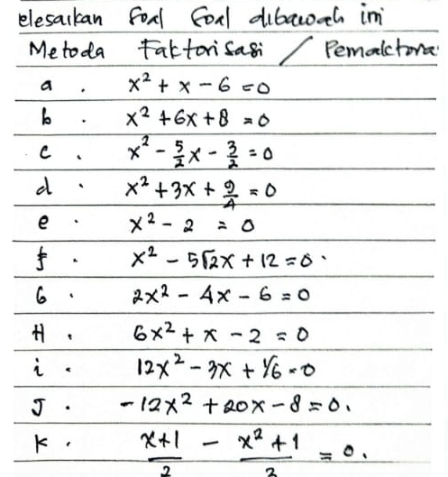 elesackan food Corl dibacozh in 
Metoda Faktorisasi Pemalctora 
a. x^2+x-6=0
b. x^2+6x+8=0
c. x^2- 5/2 x- 3/2 =0
d. x^2+3x+ 9/4 =0
e x^2-2=0. x^2-5sqrt(2)x+12=0
6. 2x^2-4x-6=0
H. 6x^2+x-2=0
i. 12x^2-3x+1/6=0
J. -12x^2+20x-8=0. 
K.  (x+1)/2 - (x^2+1)/2 =0.