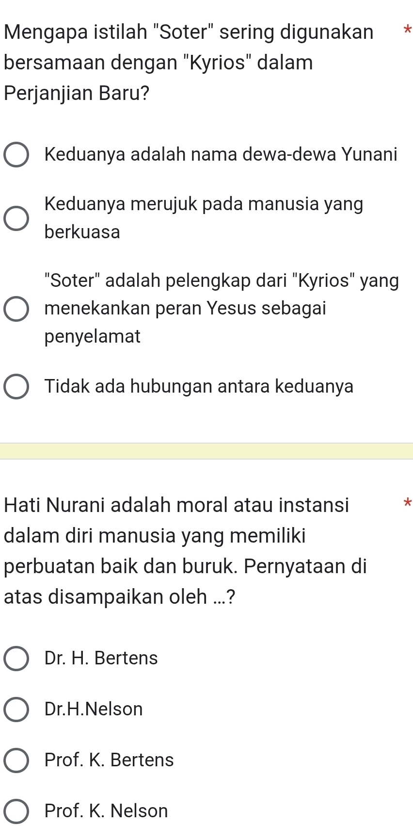 Mengapa istilah "Soter" sering digunakan *
bersamaan dengan "Kyrios" dalam
Perjanjian Baru?
Keduanya adalah nama dewa-dewa Yunani
Keduanya merujuk pada manusia yang
berkuasa
"Soter" adalah pelengkap dari "Kyrios" yang
menekankan peran Yesus sebagai
penyelamat
Tidak ada hubungan antara keduanya
Hati Nurani adalah moral atau instansi
*
dalam diri manusia yang memiliki
perbuatan baik dan buruk. Pernyataan di
atas disampaikan oleh ...?
Dr. H. Bertens
Dr.H.Nelson
Prof. K. Bertens
Prof. K. Nelson