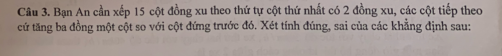Bạn An cần xếp 15 cột đồng xu theo thứ tự cột thứ nhất có 2 đồng xu, các cột tiếp theo 
cứ tăng ba đồng một cột so với cột đứng trước đó. Xét tính đúng, sai của các khẳng định sau: